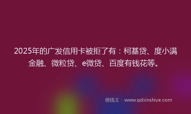 2025年的广发信用卡被拒了有：柯基贷、度小满金融、微粒贷、e微贷、百度有钱花等。