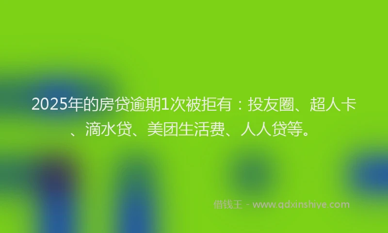 2025年的房贷逾期1次被拒有：投友圈、超人卡、滴水贷、美团生活费、人人贷等。