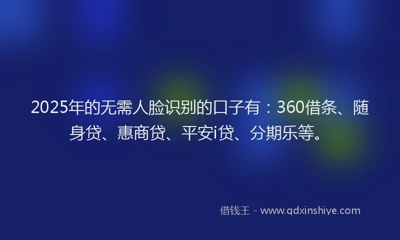 2025年的无需人脸识别的口子有：360借条、随身贷、惠商贷、平安i贷、分期乐等。