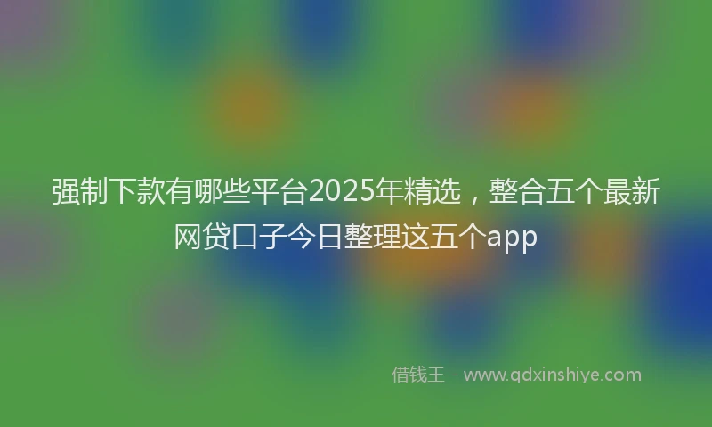 强制下款有哪些平台2025年精选，整合五个最新网贷口子今日整理这五个app