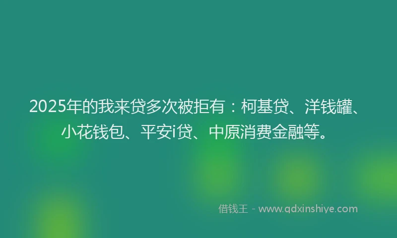 2025年的我来贷多次被拒有：柯基贷、洋钱罐、小花钱包、平安i贷、中原消费金融等。