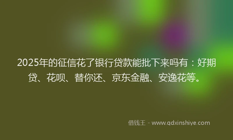 2025年的征信花了银行贷款能批下来吗有：好期贷、花呗、替你还、京东金融、安逸花等。