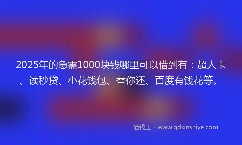 2025年的急需1000块钱哪里可以借到有：超人卡、读秒贷、小花钱包、替你还、百度有钱花等。