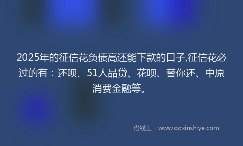 2025年的征信花负债高还能下款的口子,征信花必过的有：还呗、51人品贷、花呗、替你还、中原消费金融等。