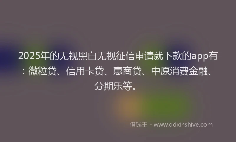 2025年的无视黑白无视征信申请就下款的app有：微粒贷、信用卡贷、惠商贷、中原消费金融、分期乐等。