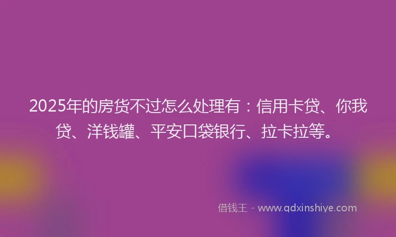 2025年的房货不过怎么处理有：信用卡贷、你我贷、洋钱罐、平安口袋银行、拉卡拉等。