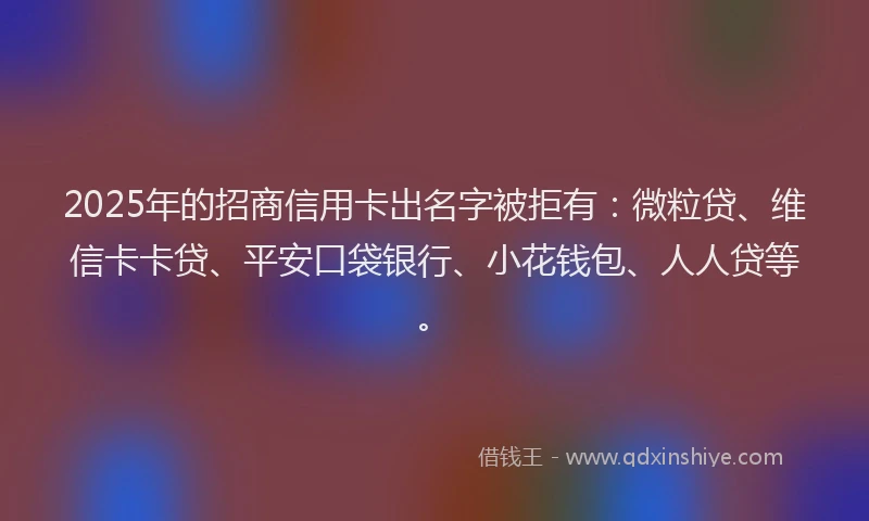 2025年的招商信用卡出名字被拒有：微粒贷、维信卡卡贷、平安口袋银行、小花钱包、人人贷等。