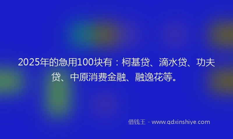 2025年的急用100块有：柯基贷、滴水贷、功夫贷、中原消费金融、融逸花等。