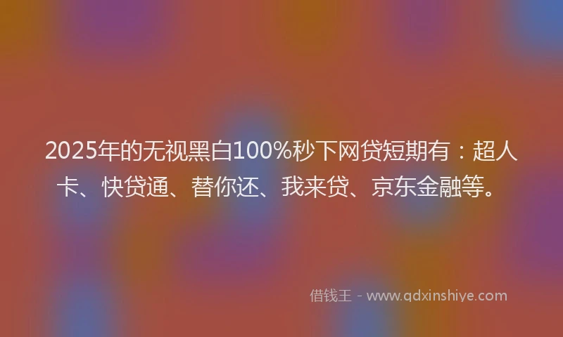 2025年的无视黑白100%秒下网贷短期有：超人卡、快贷通、替你还、我来贷、京东金融等。