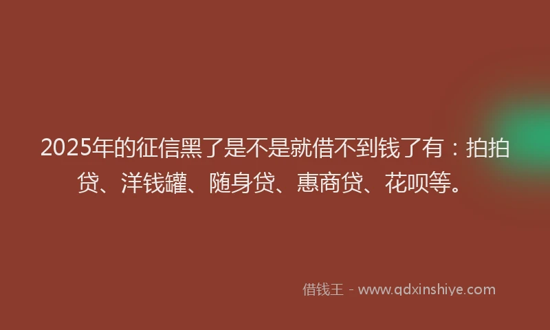 2025年的征信黑了是不是就借不到钱了有：拍拍贷、洋钱罐、随身贷、惠商贷、花呗等。