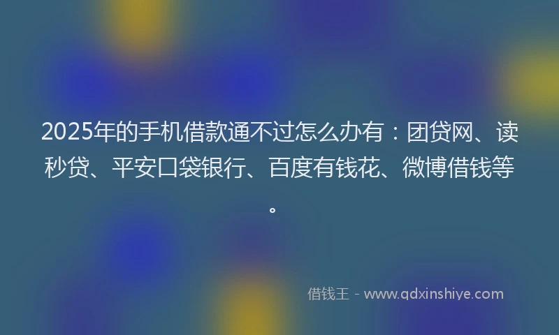 2025年的手机借款通不过怎么办有：团贷网、读秒贷、平安口袋银行、百度有钱花、微博借钱等。