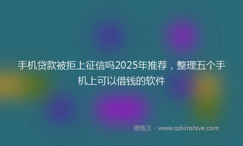 手机贷款被拒上征信吗2025年推荐，整理五个手机上可以借钱的软件