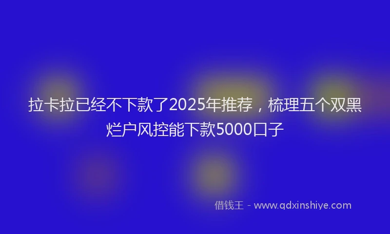 拉卡拉已经不下款了2025年推荐，梳理五个双黑烂户风控能下款5000口子