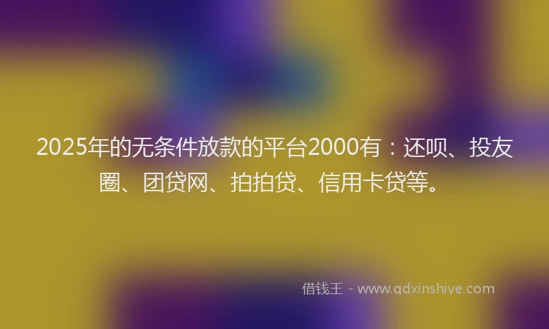 2025年的无条件放款的平台2000有：还呗、投友圈、团贷网、拍拍贷、信用卡贷等。