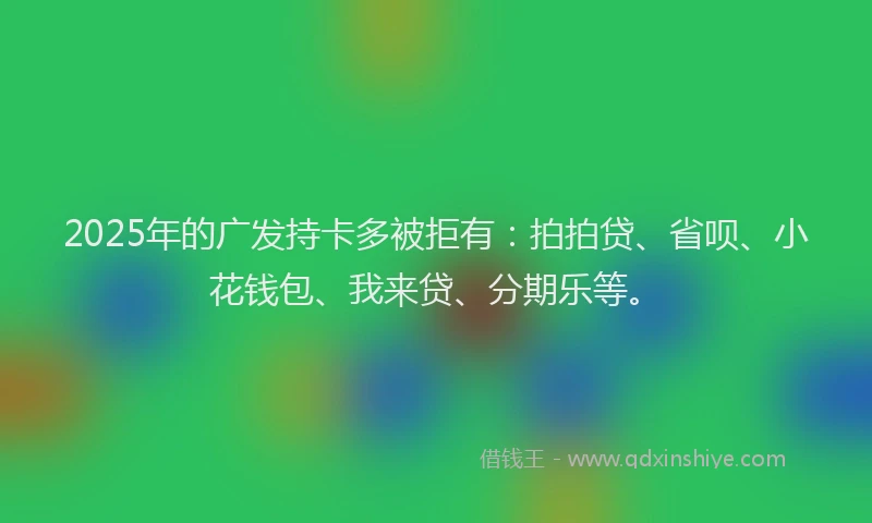 2025年的广发持卡多被拒有：拍拍贷、省呗、小花钱包、我来贷、分期乐等。