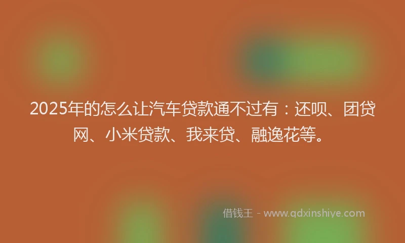 2025年的怎么让汽车贷款通不过有：还呗、团贷网、小米贷款、我来贷、融逸花等。