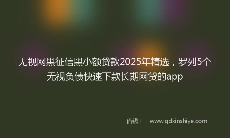 无视网黑征信黑小额贷款2025年精选，罗列5个无视负债快速下款长期网贷的app