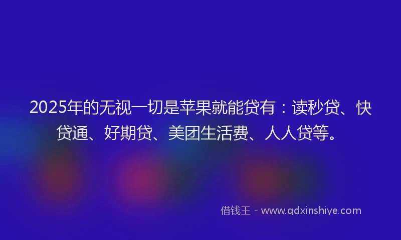 2025年的无视一切是苹果就能贷有：读秒贷、快贷通、好期贷、美团生活费、人人贷等。