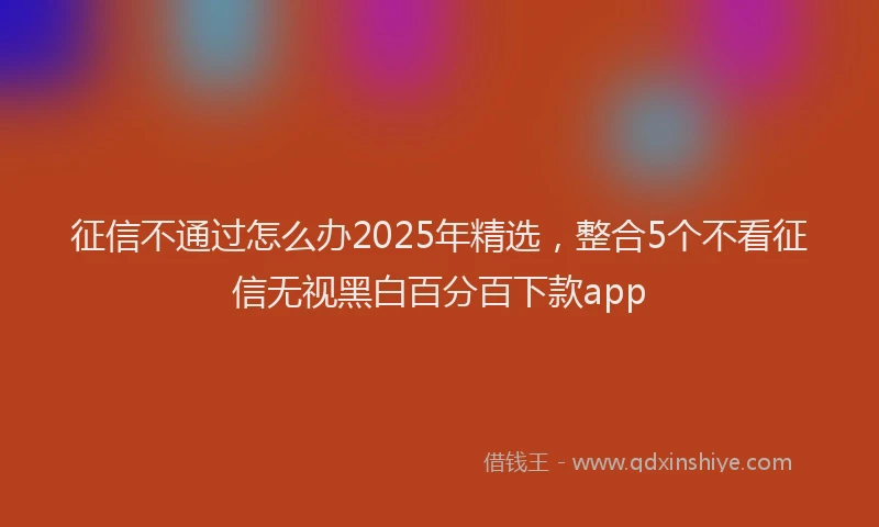 征信不通过怎么办2025年精选，整合5个不看征信无视黑白百分百下款app