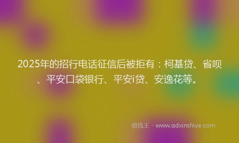 2025年的招行电话征信后被拒有：柯基贷、省呗、平安口袋银行、平安i贷、安逸花等。