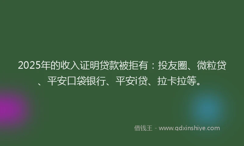 2025年的收入证明贷款被拒有：投友圈、微粒贷、平安口袋银行、平安i贷、拉卡拉等。