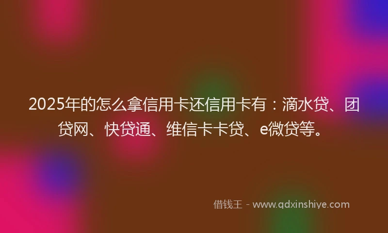 2025年的怎么拿信用卡还信用卡有：滴水贷、团贷网、快贷通、维信卡卡贷、e微贷等。