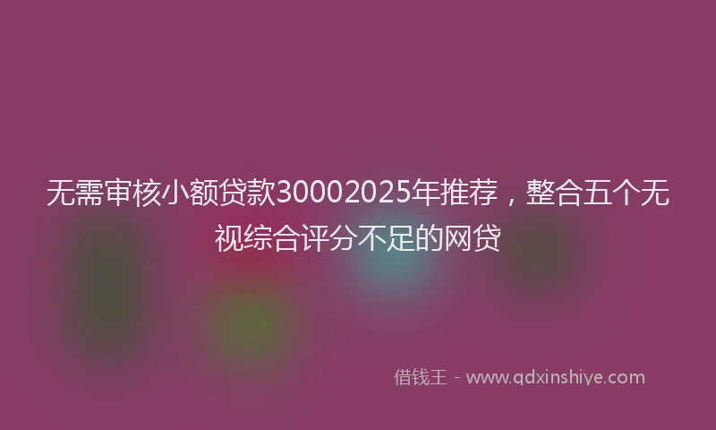 无需审核小额贷款30002025年推荐，整合五个无视综合评分不足的网贷