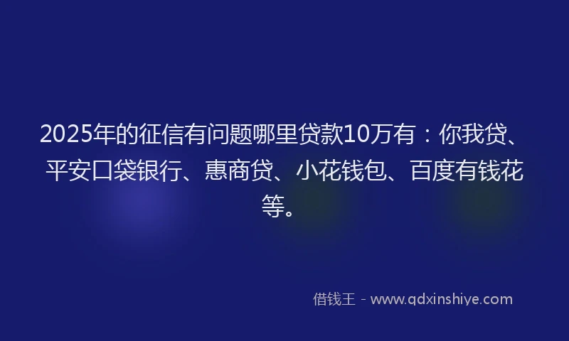 2025年的征信有问题哪里贷款10万有：你我贷、平安口袋银行、惠商贷、小花钱包、百度有钱花等。