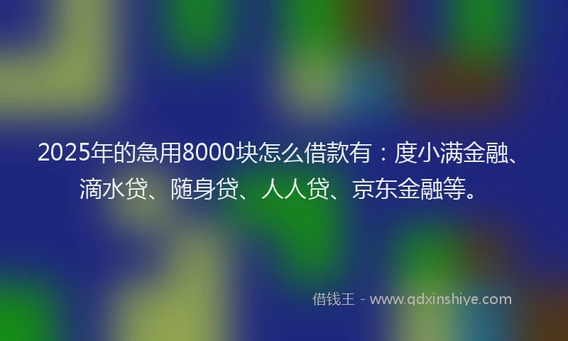 2025年的急用8000块怎么借款有：度小满金融、滴水贷、随身贷、人人贷、京东金融等。