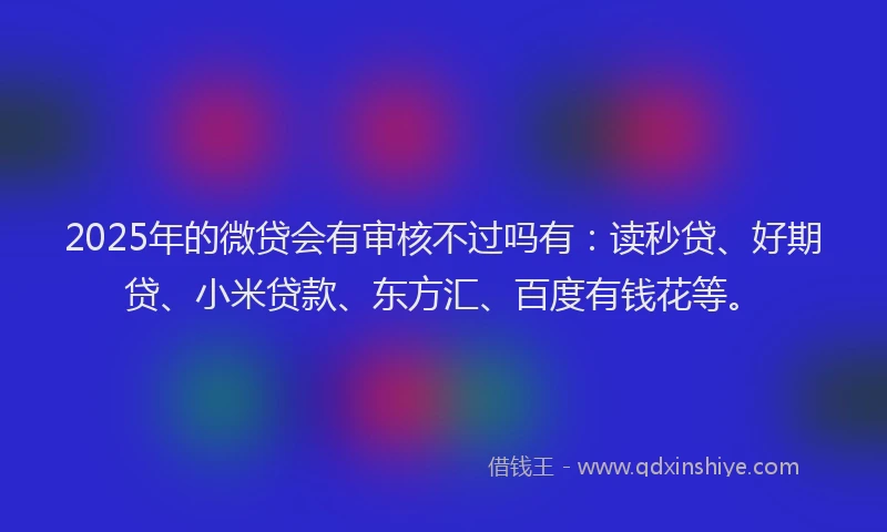 2025年的微贷会有审核不过吗有：读秒贷、好期贷、小米贷款、东方汇、百度有钱花等。