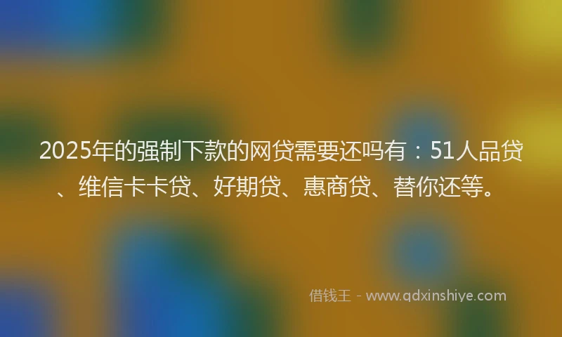 2025年的强制下款的网贷需要还吗有：51人品贷、维信卡卡贷、好期贷、惠商贷、替你还等。
