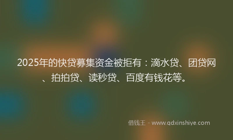 2025年的快贷募集资金被拒有：滴水贷、团贷网、拍拍贷、读秒贷、百度有钱花等。