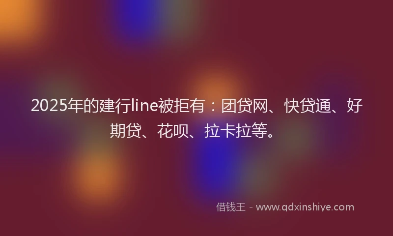 2025年的建行line被拒有：团贷网、快贷通、好期贷、花呗、拉卡拉等。