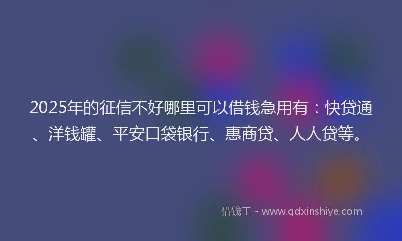 2025年的征信不好哪里可以借钱急用有：快贷通、洋钱罐、平安口袋银行、惠商贷、人人贷等。