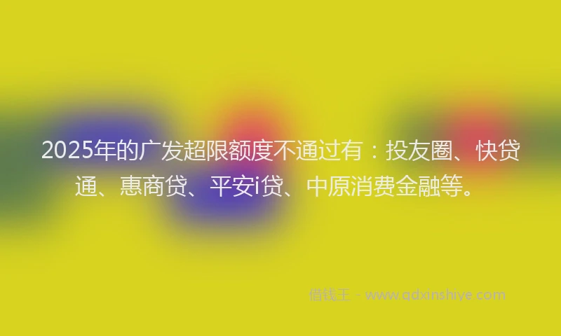 2025年的广发超限额度不通过有：投友圈、快贷通、惠商贷、平安i贷、中原消费金融等。