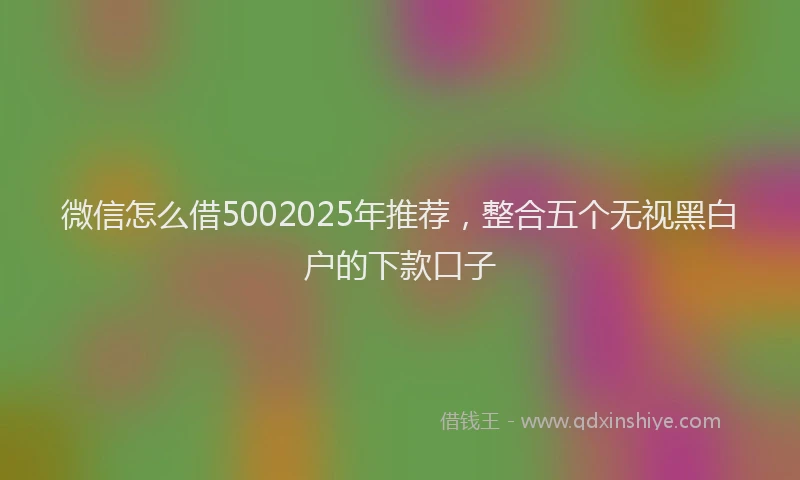 微信怎么借5002025年推荐，整合五个无视黑白户的下款口子