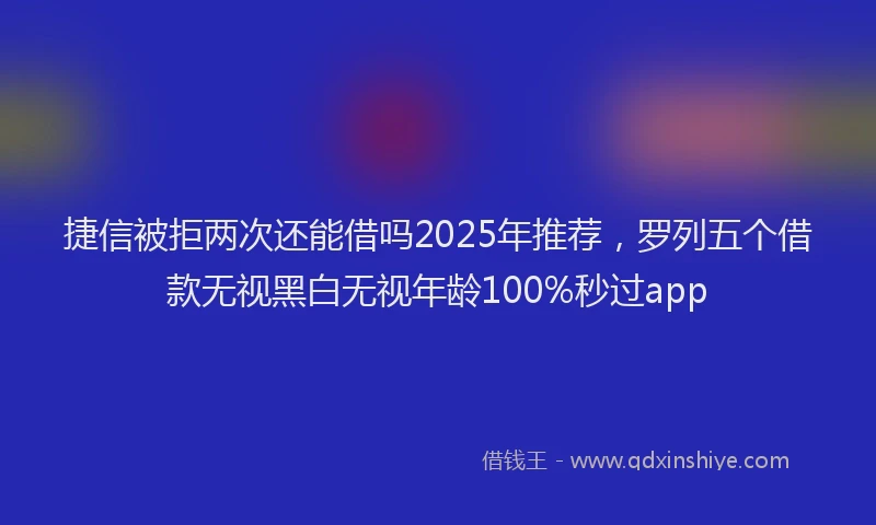 捷信被拒两次还能借吗2025年推荐，罗列五个借款无视黑白无视年龄100%秒过app