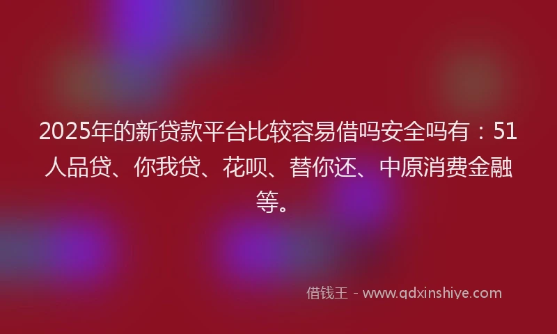 2025年的新贷款平台比较容易借吗安全吗有：51人品贷、你我贷、花呗、替你还、中原消费金融等。