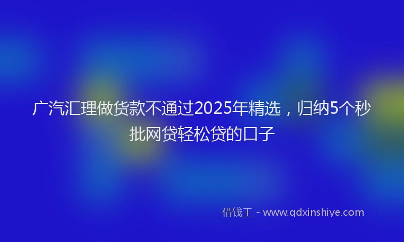 广汽汇理做货款不通过2025年精选，归纳5个秒批网贷轻松贷的口子