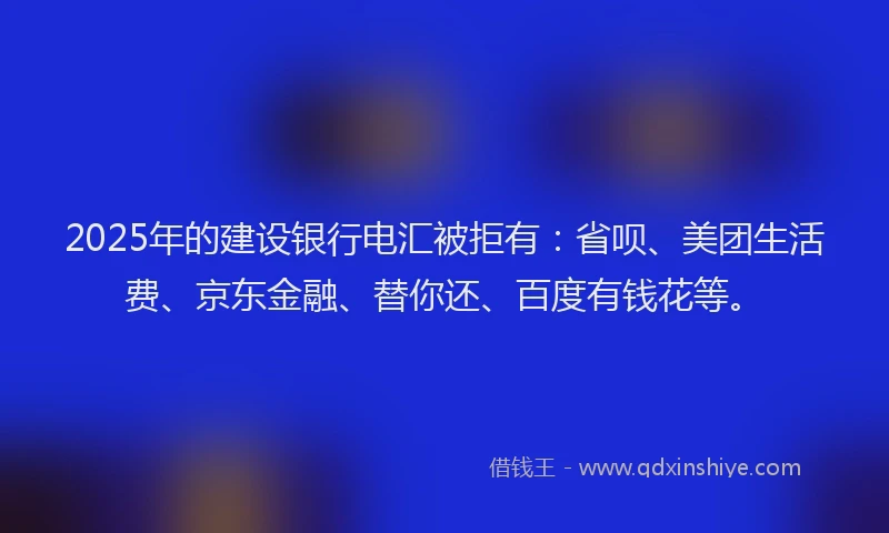 2025年的建设银行电汇被拒有：省呗、美团生活费、京东金融、替你还、百度有钱花等。