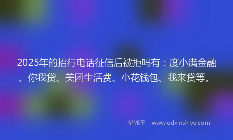 2025年的招行电话征信后被拒吗有：度小满金融、你我贷、美团生活费、小花钱包、我来贷等。