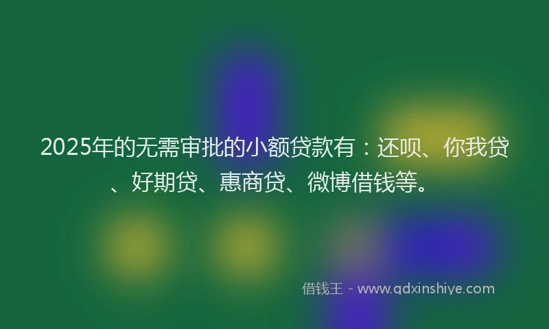 2025年的无需审批的小额贷款有：还呗、你我贷、好期贷、惠商贷、微博借钱等。