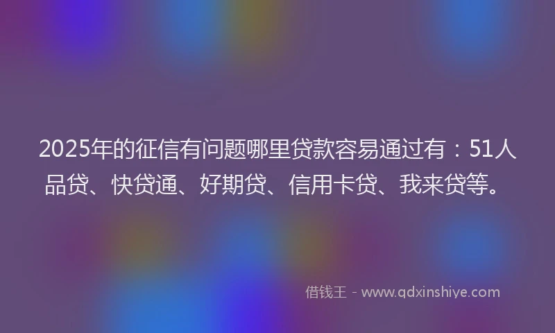 2025年的征信有问题哪里贷款容易通过有：51人品贷、快贷通、好期贷、信用卡贷、我来贷等。
