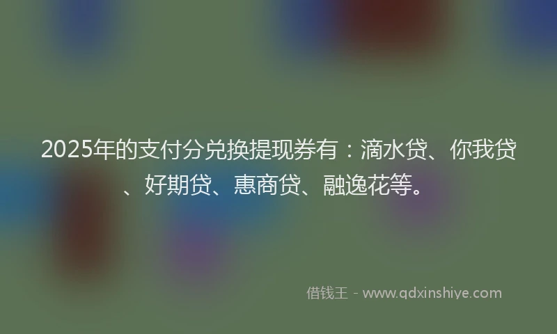 2025年的支付分兑换提现券有：滴水贷、你我贷、好期贷、惠商贷、融逸花等。