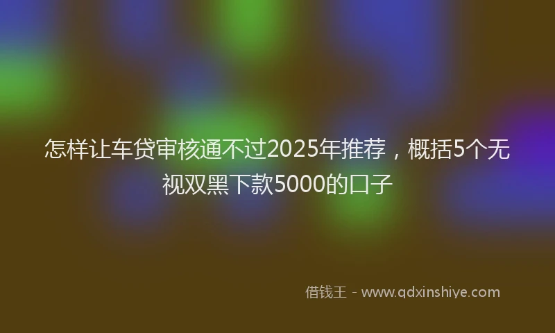 怎样让车贷审核通不过2025年推荐，概括5个无视双黑下款5000的口子