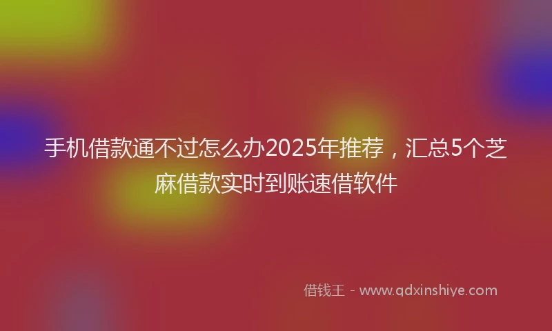 手机借款通不过怎么办2025年推荐，汇总5个芝麻借款实时到账速借软件