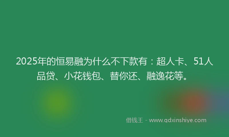 2025年的恒易融为什么不下款有：超人卡、51人品贷、小花钱包、替你还、融逸花等。