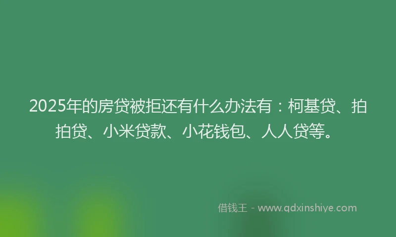 2025年的房贷被拒还有什么办法有：柯基贷、拍拍贷、小米贷款、小花钱包、人人贷等。