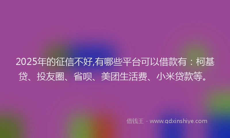2025年的征信不好,有哪些平台可以借款有：柯基贷、投友圈、省呗、美团生活费、小米贷款等。