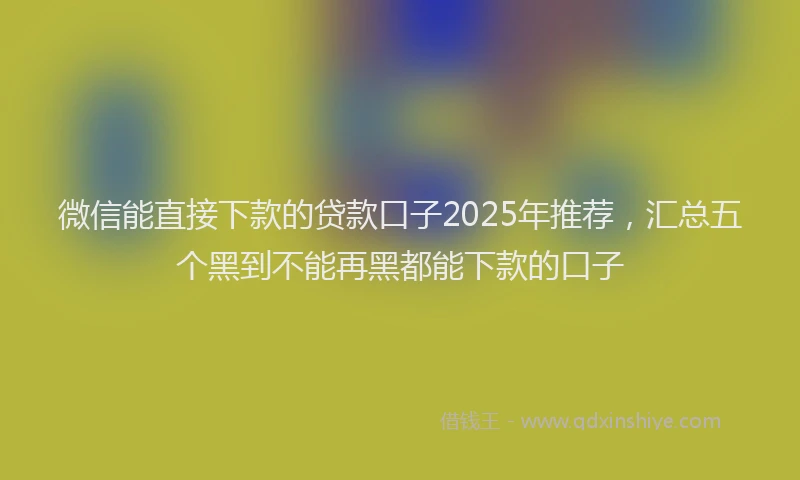 微信能直接下款的贷款口子2025年推荐，汇总五个黑到不能再黑都能下款的口子